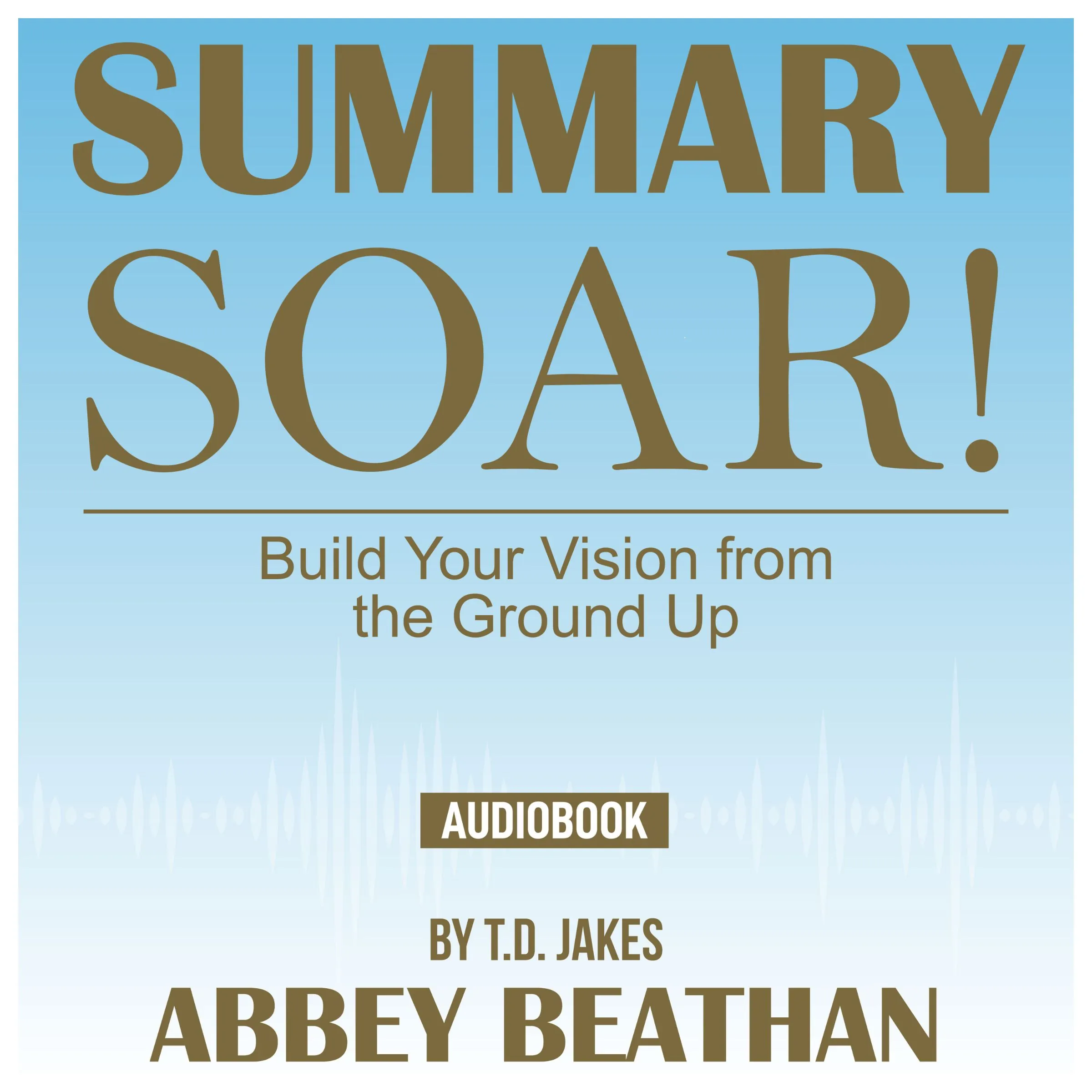 Summary of Soar!: Build Your Vision from the Ground Up by T.D. Jakes by Abbey Beathan Audiobook