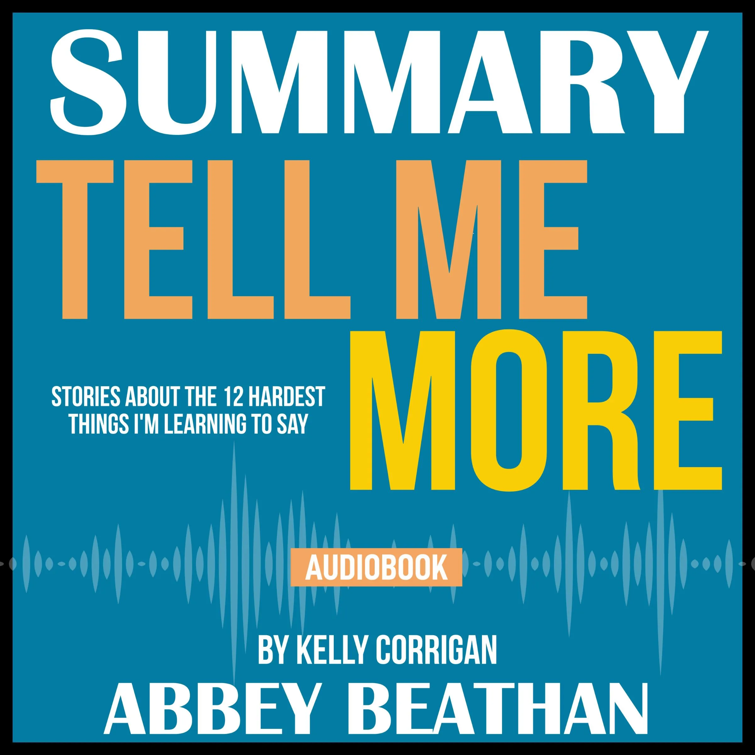 Summary of Tell Me More: Stories About the 12 Hardest Things I'm Learning to Say by Kelly Corrigan Audiobook by Abbey Beathan