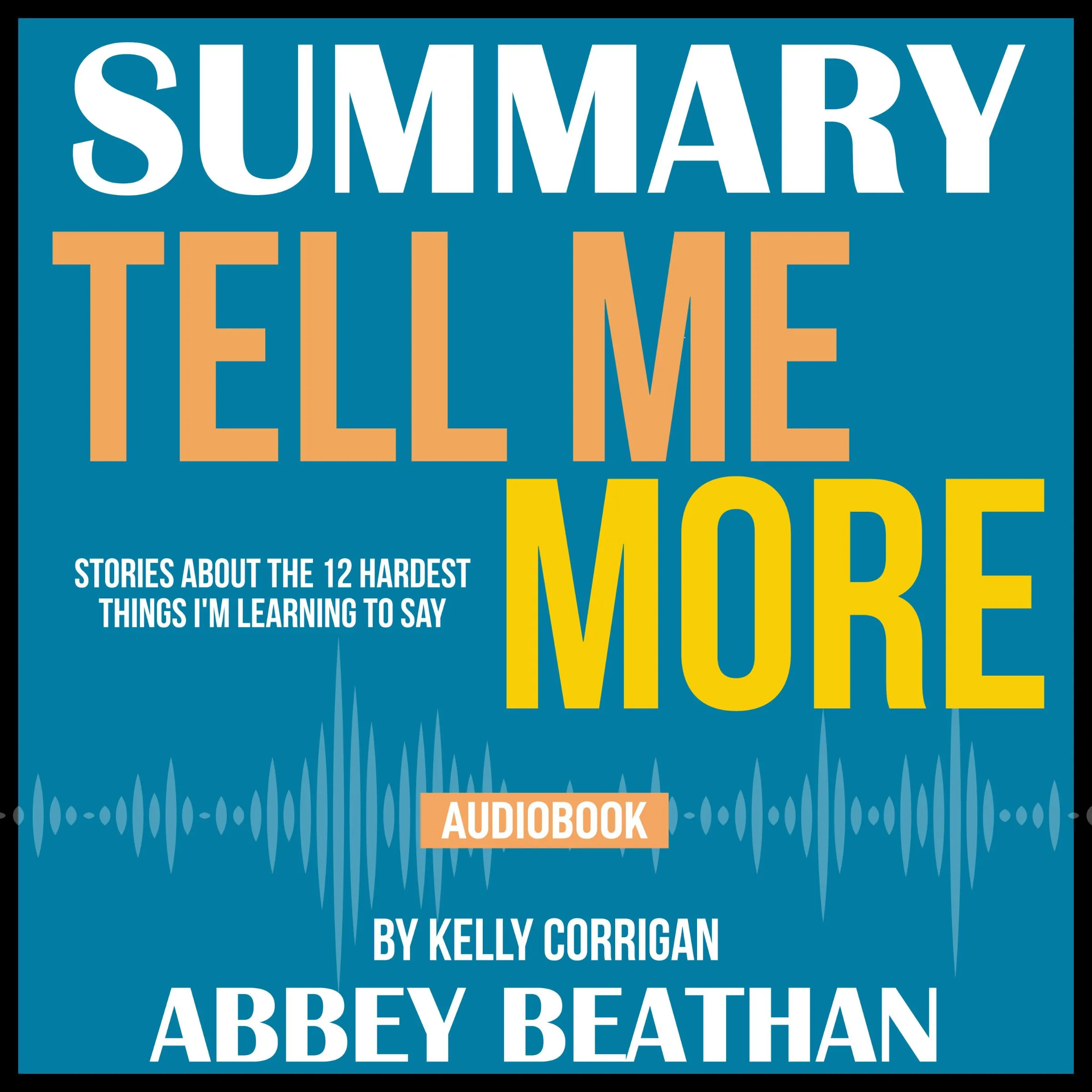 Summary of Tell Me More: Stories About the 12 Hardest Things I'm Learning to Say by Kelly Corrigan by Abbey Beathan