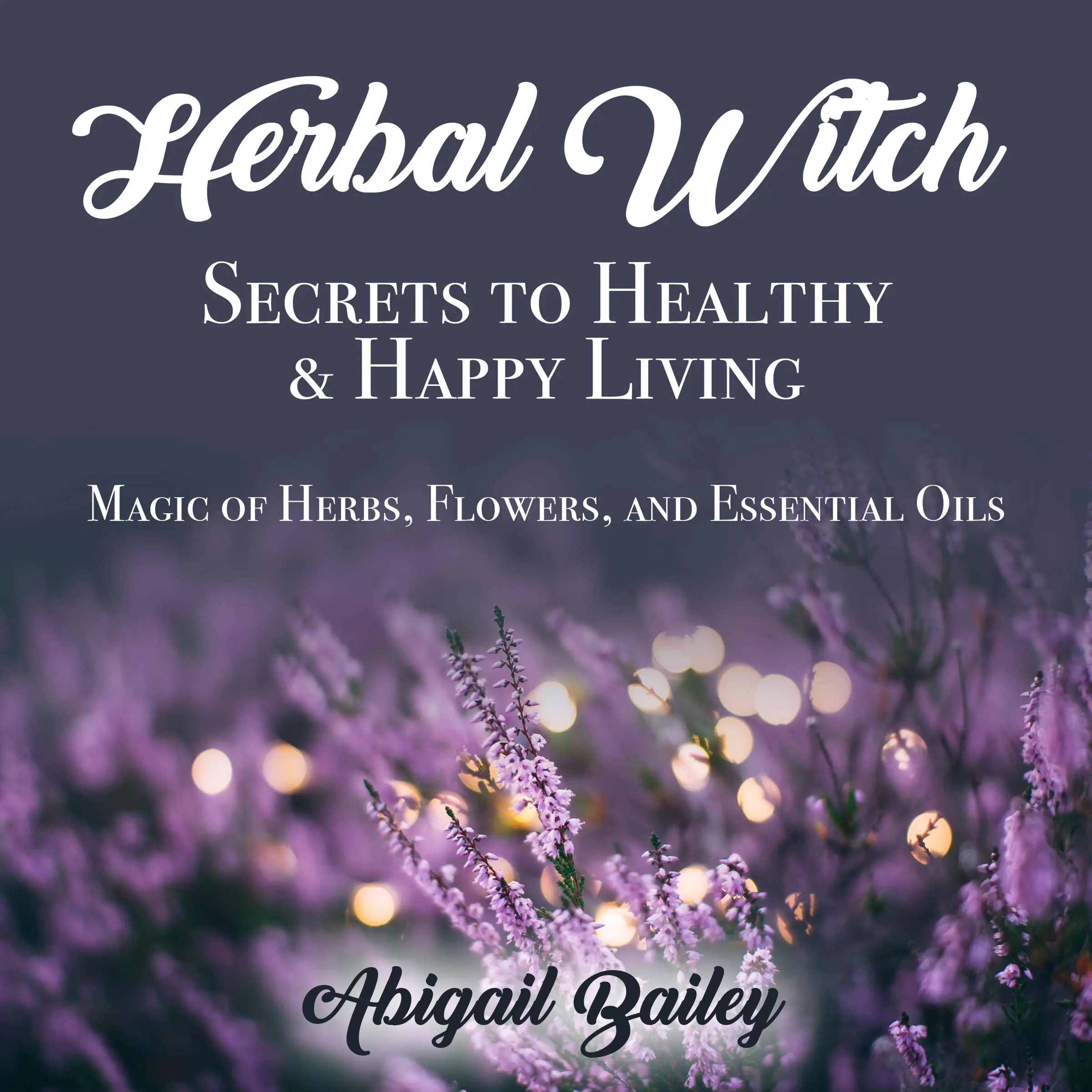 Herbal Witch, Secrets to Healty & Happy Living. Magic of Herbs, Flowers, And Essential Oils by Abigail Bailey