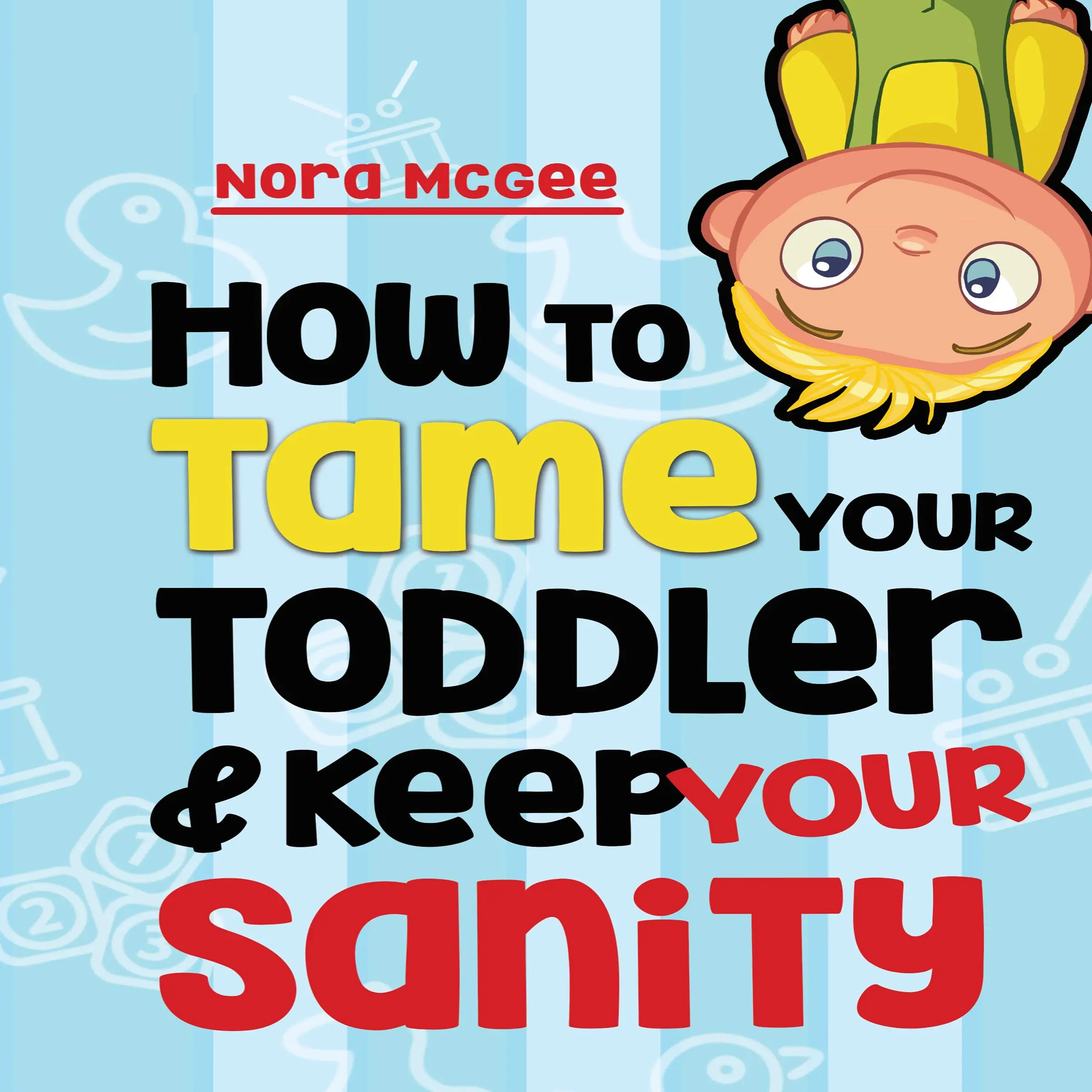 How To Tame Your Toddler And Keep Your Sanity: A Guide To Help Manage Your Toddler's Tantrums And Not Lose Your Mind by Nora McGee