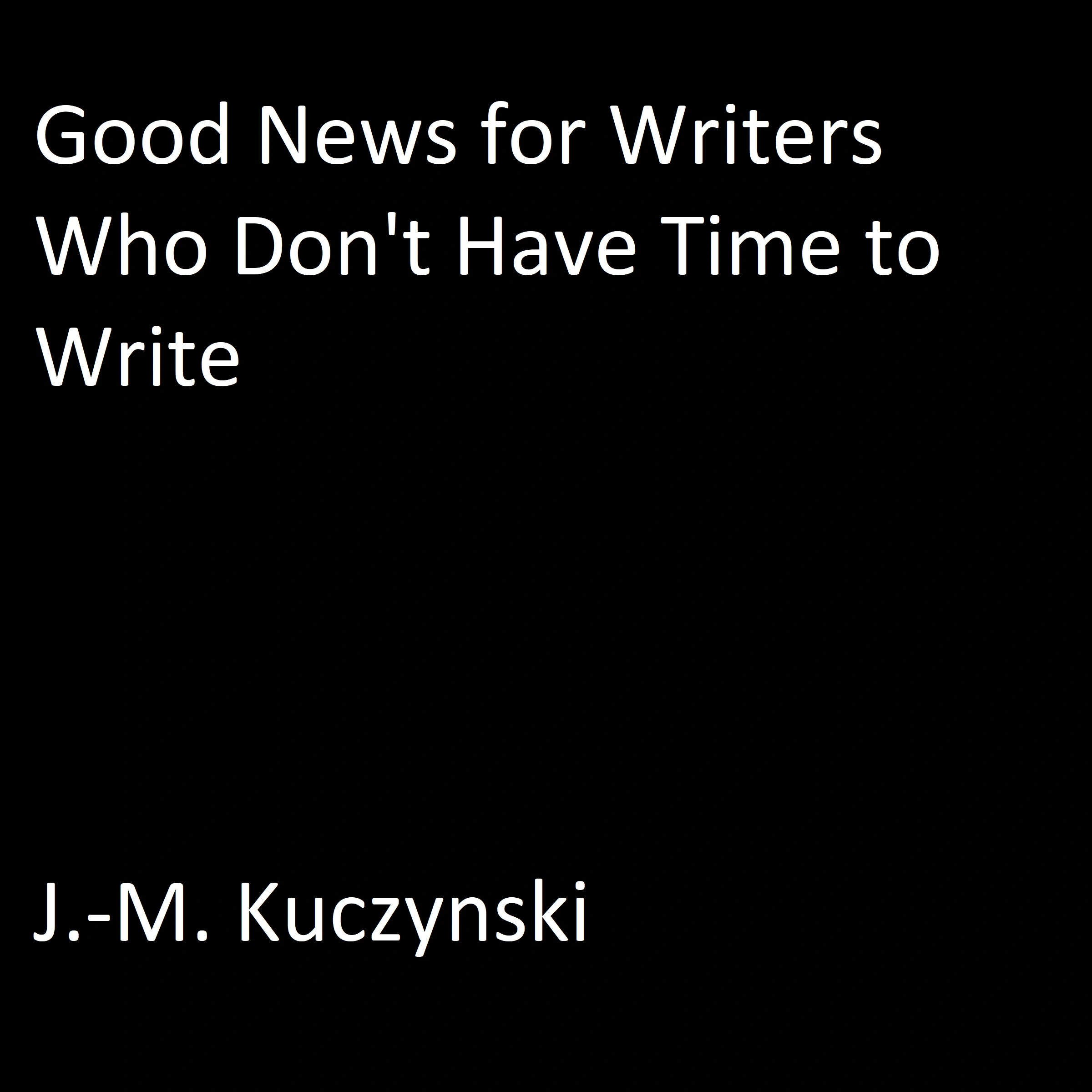 Good News for Writers Who Don’t have Time to Write by J.-M. Kuczynski