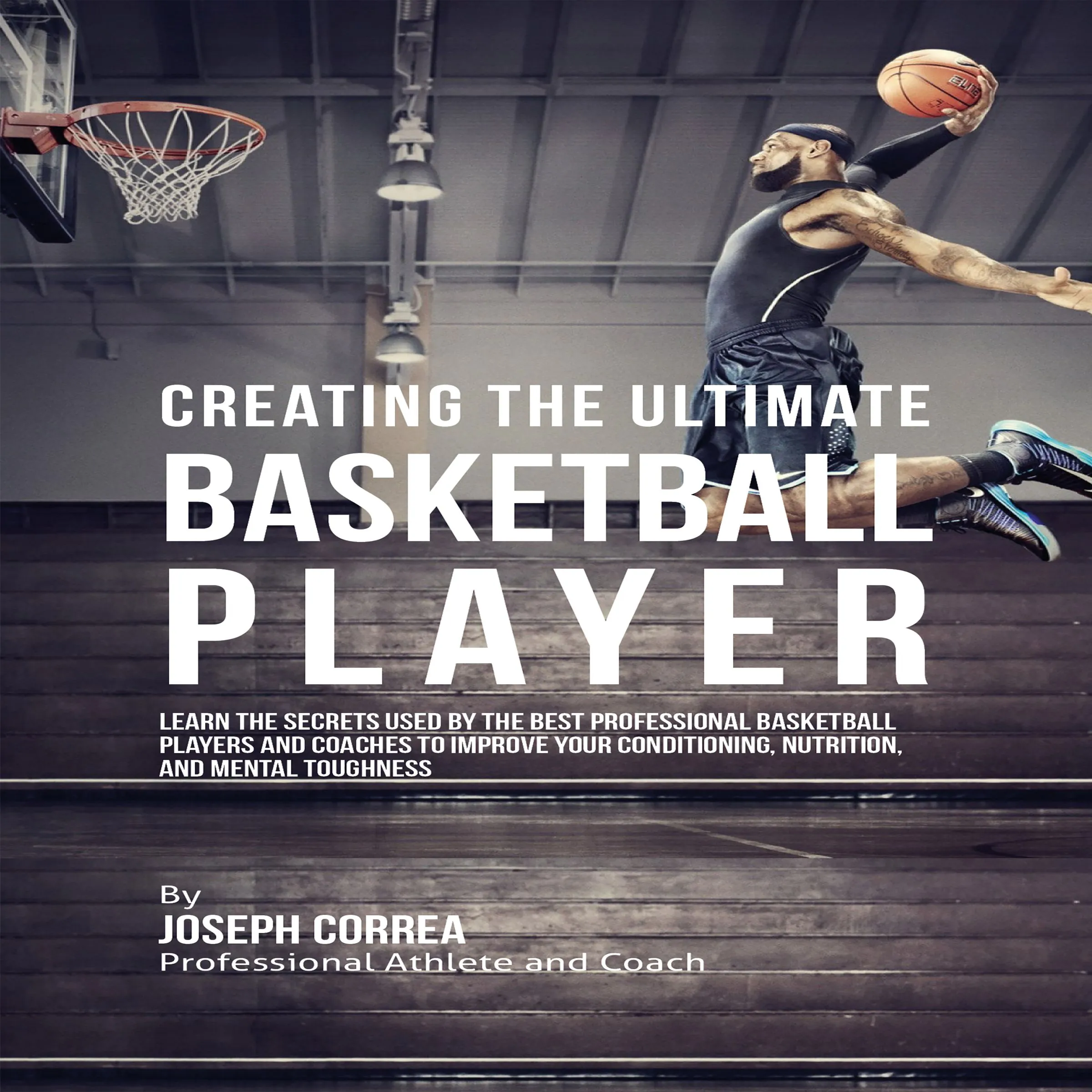 Creating the Ultimate Basketball Player: Learn the Secrets Used by the Best Professional Basketball Players and Coaches to Improve Your Conditioning, Nutrition, and Mental Toughness by Joseph Correa Audiobook