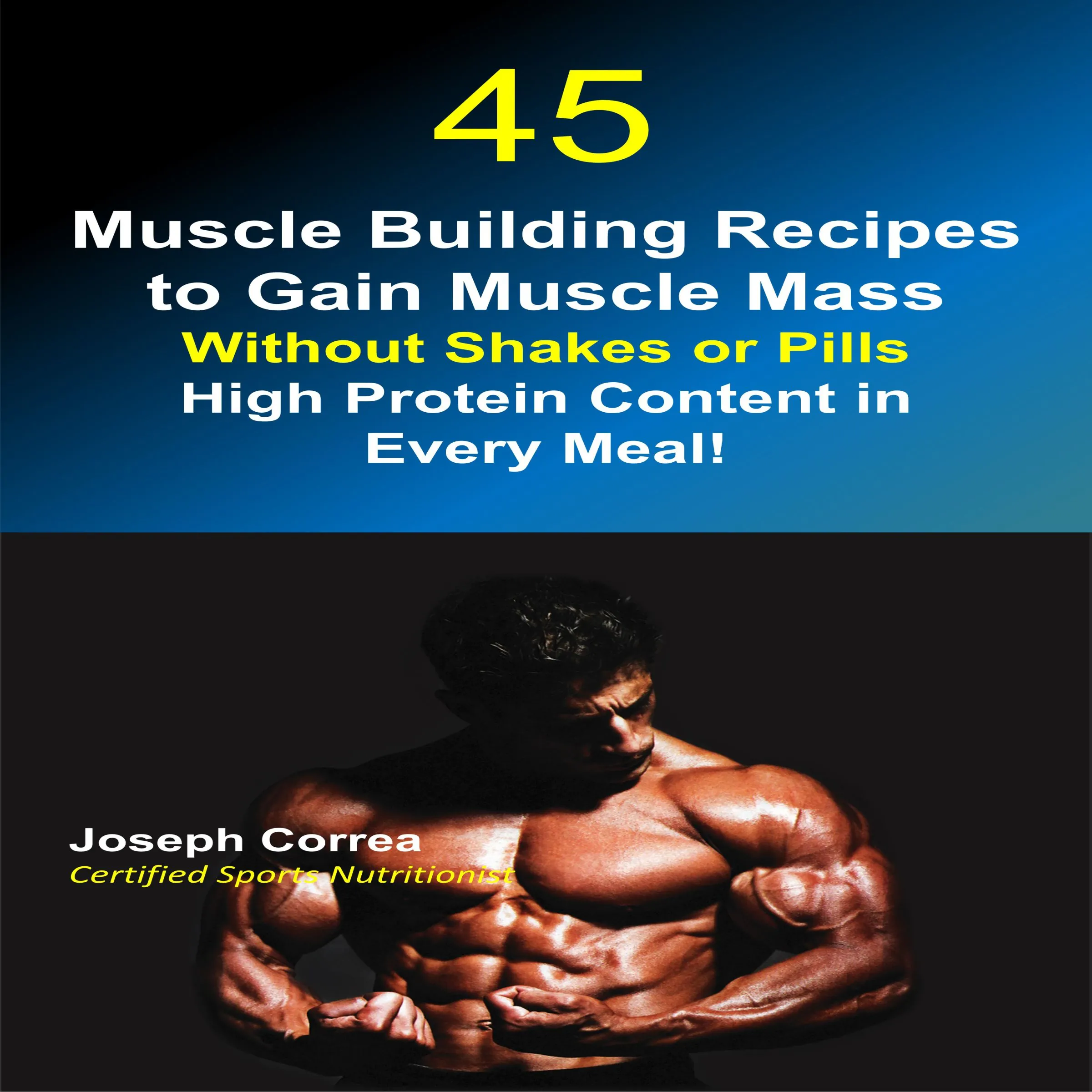 45 Muscle Building Recipes to Gain Muscle Mass Without Shakes or Pills: High Protein Content in Every Meal! Audiobook by Joseph Correa