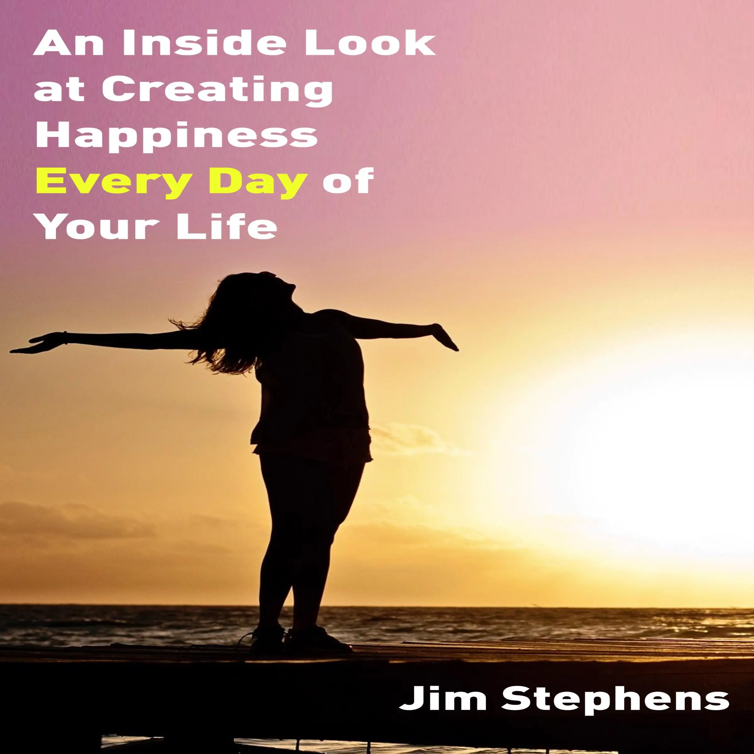 An Inside Look at Creating happiness Every Day of Your Life by Jim Stephens