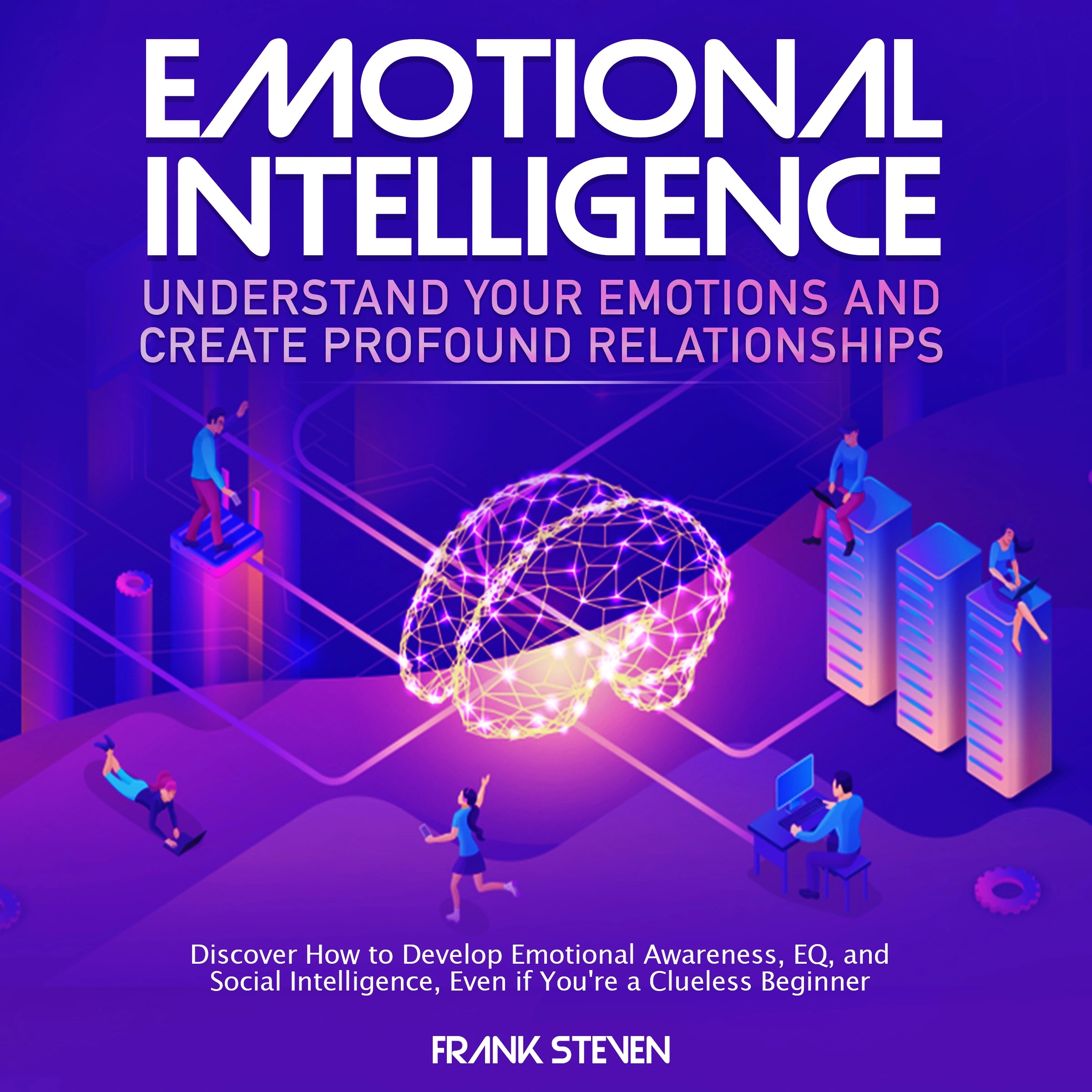 Emotional Intelligence, understand your emotions and create profound relationships, Discover how to  develop emotional intelligence,EQ and social intelligence, even if your are a clue less begineer by Frank Steven