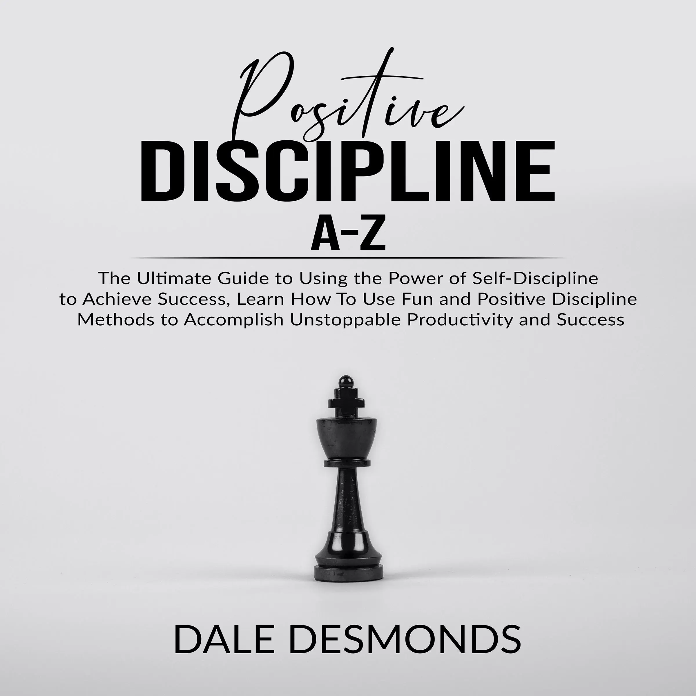 Positive Discipline A-Z: The Ultimate Guide to Using the Power of Self- Discipline to Achieve Success, Learn How To Use Fun and Positive Discipline Methods to Accomplish Unstoppable Productivity and Success by Dale Desmonds