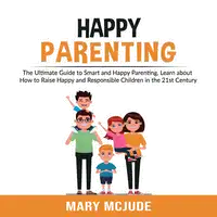 Happy Parenting: The Ultimate Guide to Smart and Happy Parenting, Learn about How to Raise Happy and Responsible Children in the 21st Century Audiobook by Mary McJude