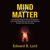 Mind to Matter: The Ultimate Guide to Success Visualization, Learn Astonishing Ways to Train Your Mind and Visualize Your Way to Success Audiobook by Edward B. Lord