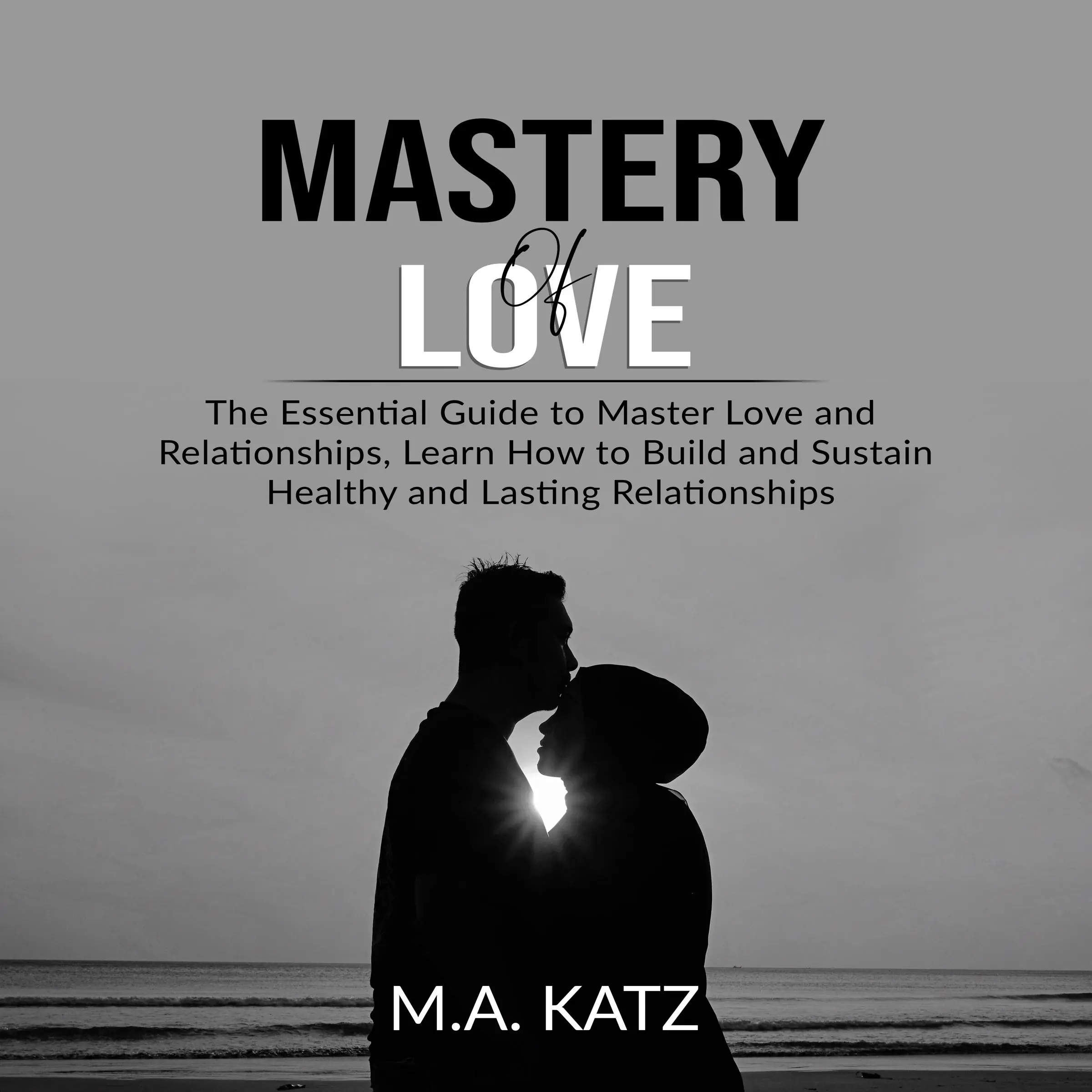 Mastery of Love: The Essential Guide to Master Love and Relationships, Learn How to Build and Sustain Healthy and Lasting Relationships by M.A. Katz Audiobook