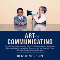Art of Communicating: The Ultimate Guide to Learn Effective Communication Techniques, Discover How to Manipulate Others to Act the Way You Want Through Powerful Communication Audiobook by Roz Alverson