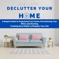 Declutter Your Home: A Simple Guide to Organizing Your Home, Decluttering Your Mind, and Starting Creating New Habits to Simplify Your Life Audiobook by Darla White