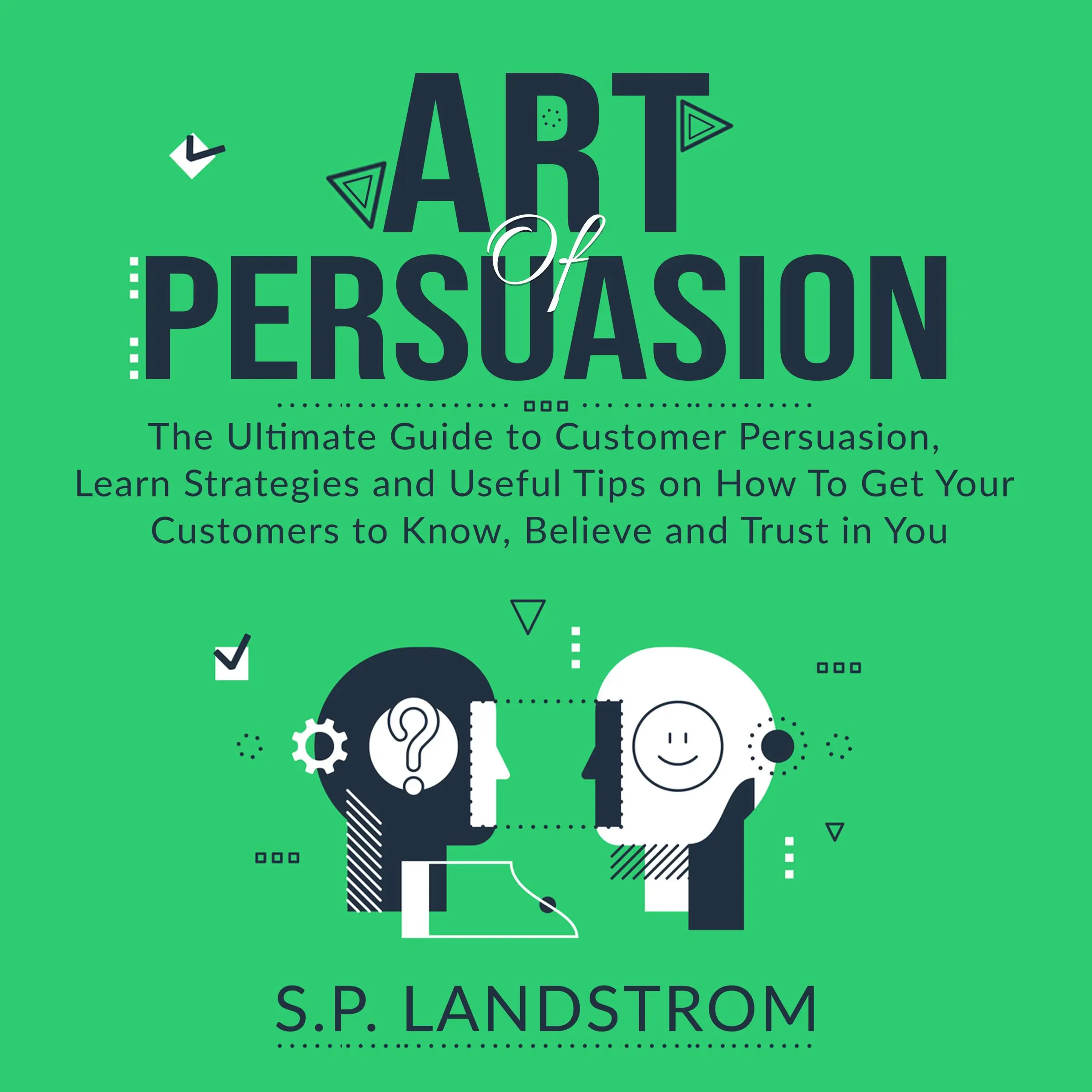 Art of Persuasion: The Ultimate Guide to Customer Persuasion, Learn Strategies and Useful Tips on How To Get Your Customers to Know, Believe and Trust in You by S.P. Landstrom