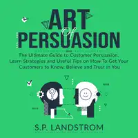 Art of Persuasion: The Ultimate Guide to Customer Persuasion, Learn Strategies and Useful Tips on How To Get Your Customers to Know, Believe and Trust in You Audiobook by S.P. Landstrom