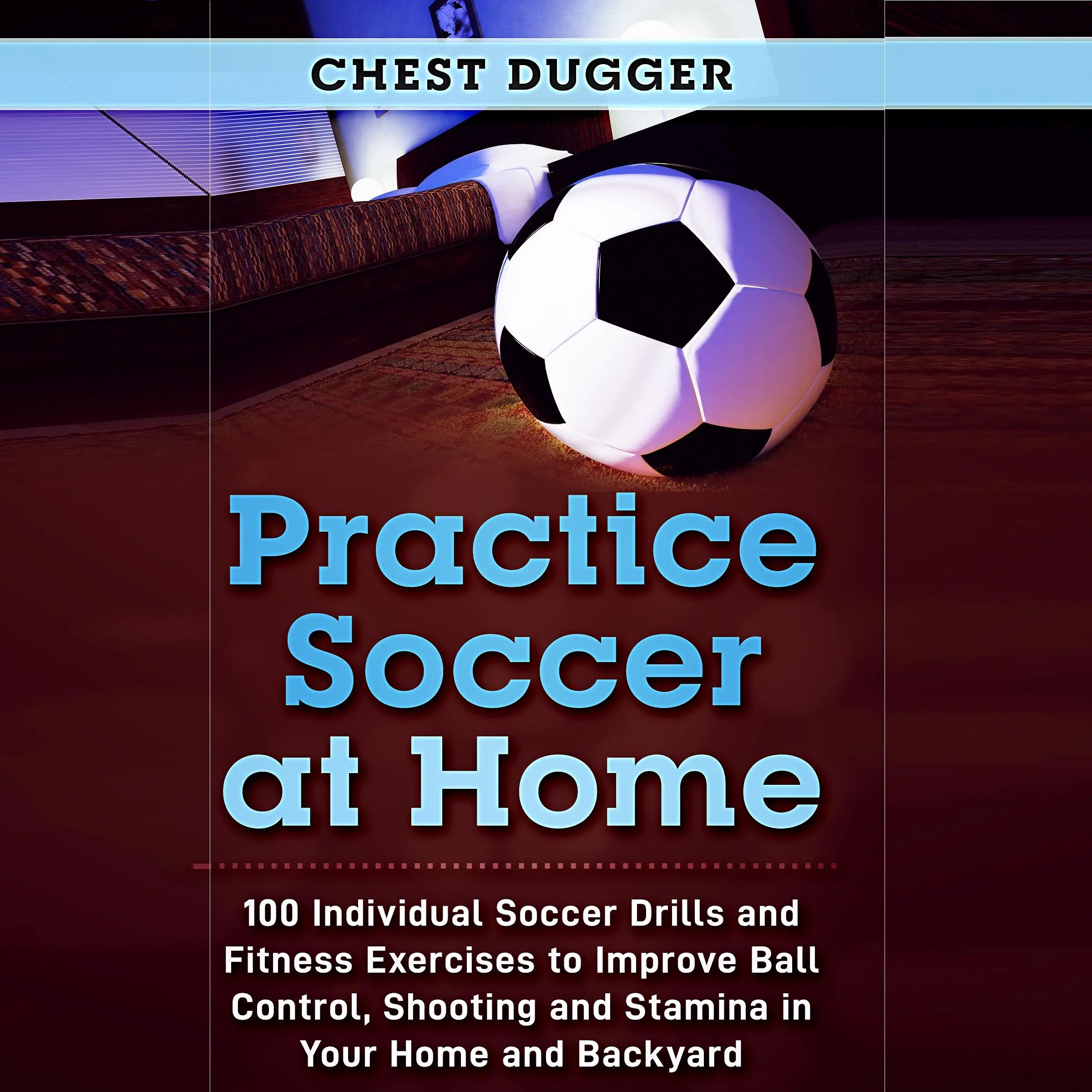 Practice Soccer At Home: 100 Individual Soccer Drills and Fitness Exercises to Improve Ball Control, Shooting and Stamina In Your Home and Backyard by Chest Dugger