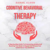 Cognitive Behavioral Therapy: A Step-by-Step Guide to Overcoming Anxiety and Rewiring Your Brain to Regain Self-Esteem and Control Over Your Emotions Audiobook by Daniel Cloud