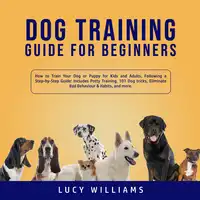 Dog Training Guide for Beginners: How to Train Your Dog or Puppy for Kids and Adults, Following a Step-by-Step Guide: Includes Potty Training, 101 Dog tricks, Eliminate Bad Behavior & Habits, and more. Audiobook by Lucy Williams