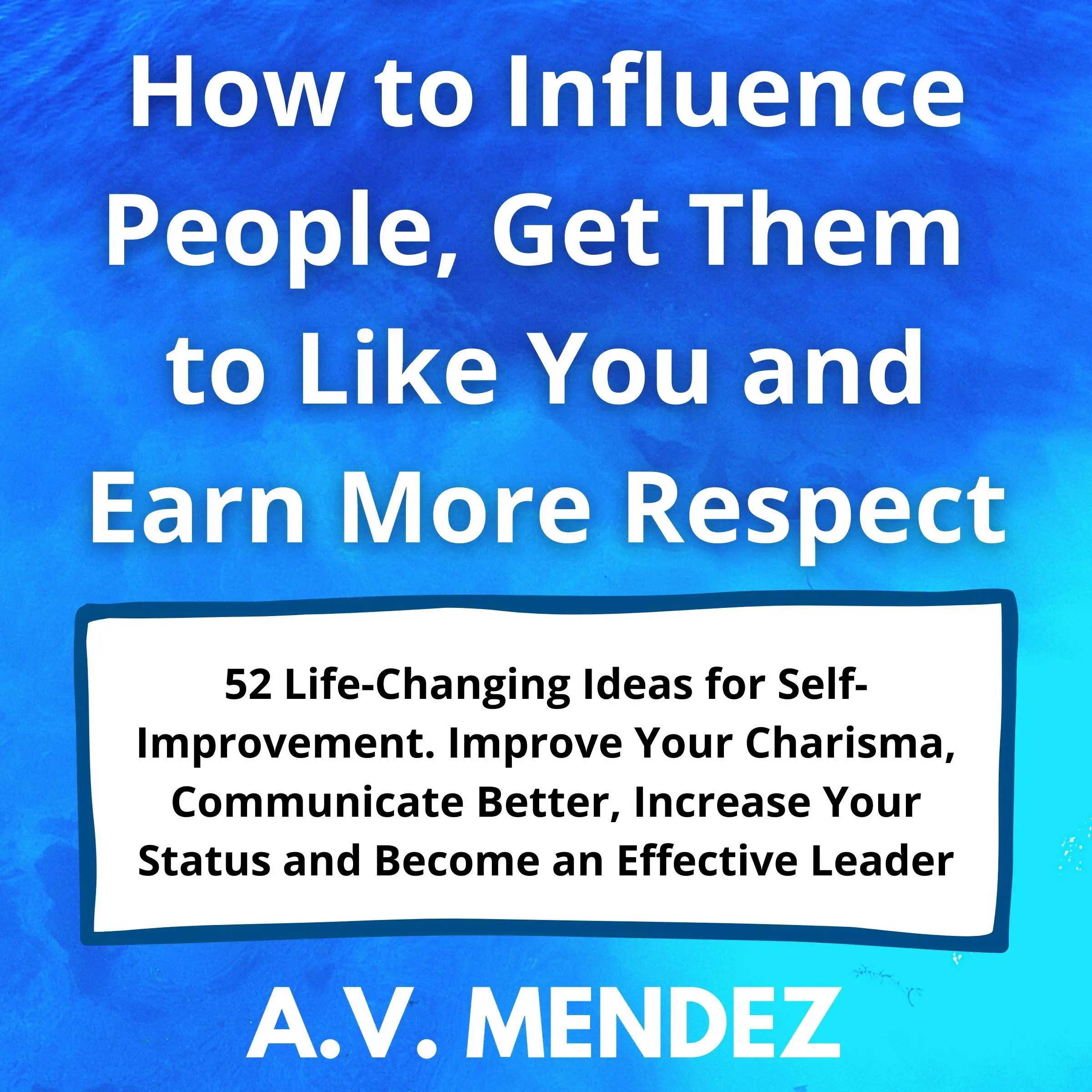 How to Influence People, Get Them to Like You and Earn More Respect: 52 Life-Changing Ideas for Self-Improvement.  Improve Your Charisma, Communicate Better, Increase Your Status and Become an Effective Leader by A.V. Mendez