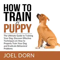 How to Train a Puppy: The Ultimate Guide to Training Your Dog, Discover Effective Techniques on How to Properly Train Your Dog and Eradicate Behavioral Problems Audiobook by Joel Dorn