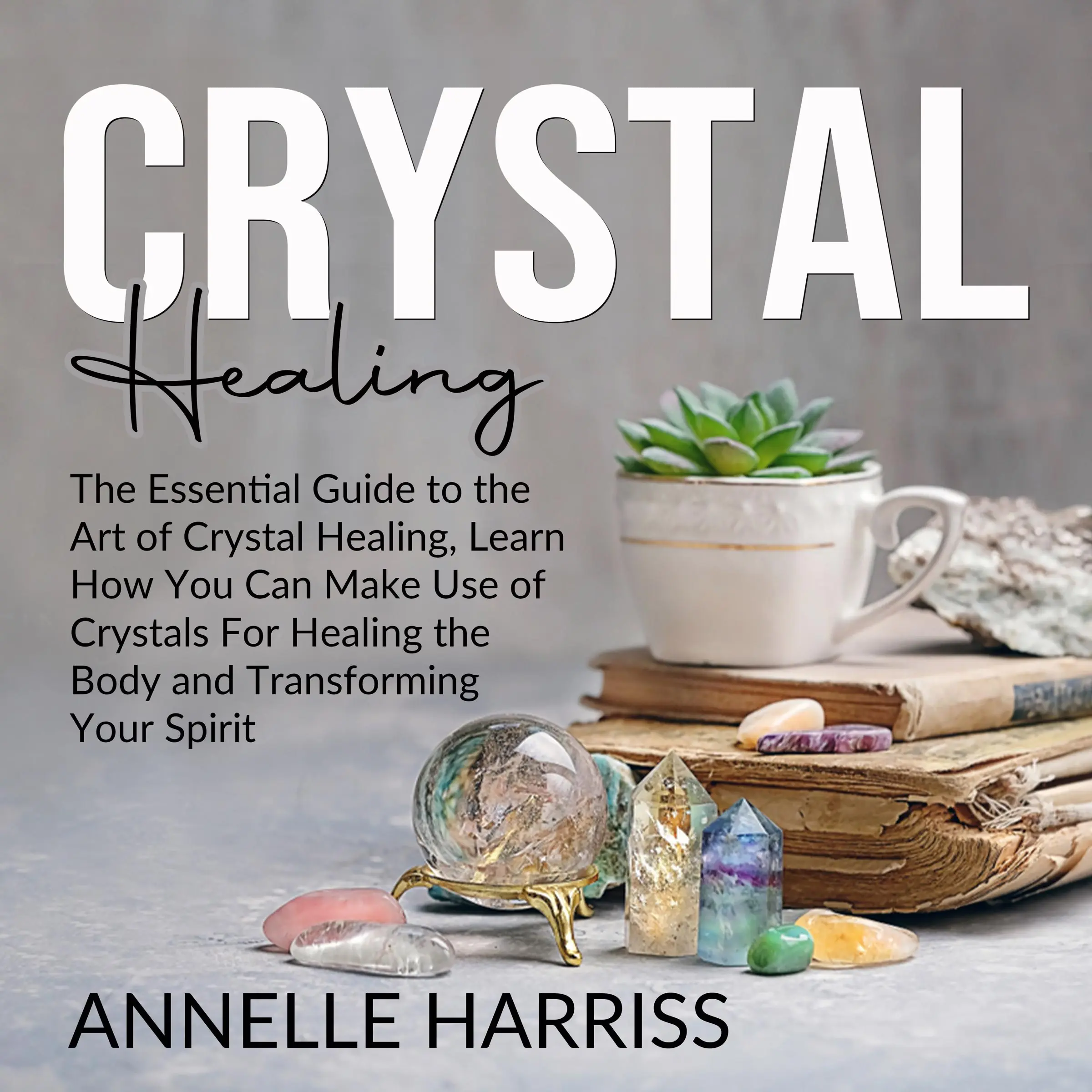 Crystal Healing: The Essential Guide to the Art of Crystal Healing, Learn How You Can Make Use of Crystals For Healing the Body and Transforming Your Spirit by Annelle Harriss Audiobook