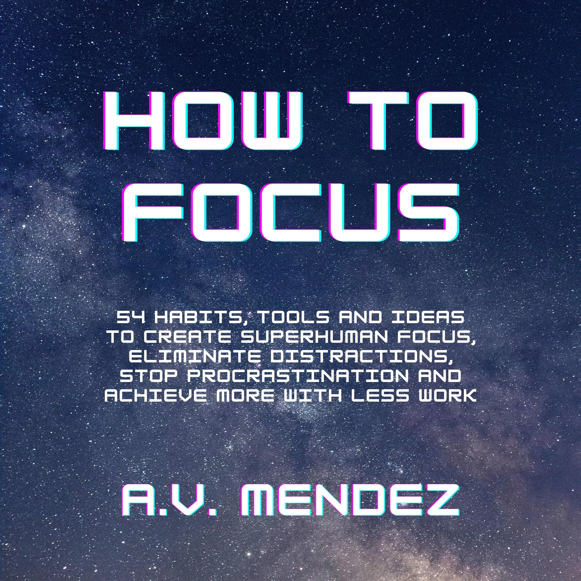 How to Focus: 54 Habits, Tools and Ideas to Create Superhuman Focus, Eliminate Distractions, Stop Procrastination and Achieve More With Less Work Audiobook by A.V. Mendez