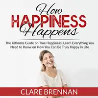 How Happiness Happens: The Ultimate Guide on True Happiness, Learn Everything You Need to Know on How You Can Be Truly Happy in Life Audiobook by Clare Brennan