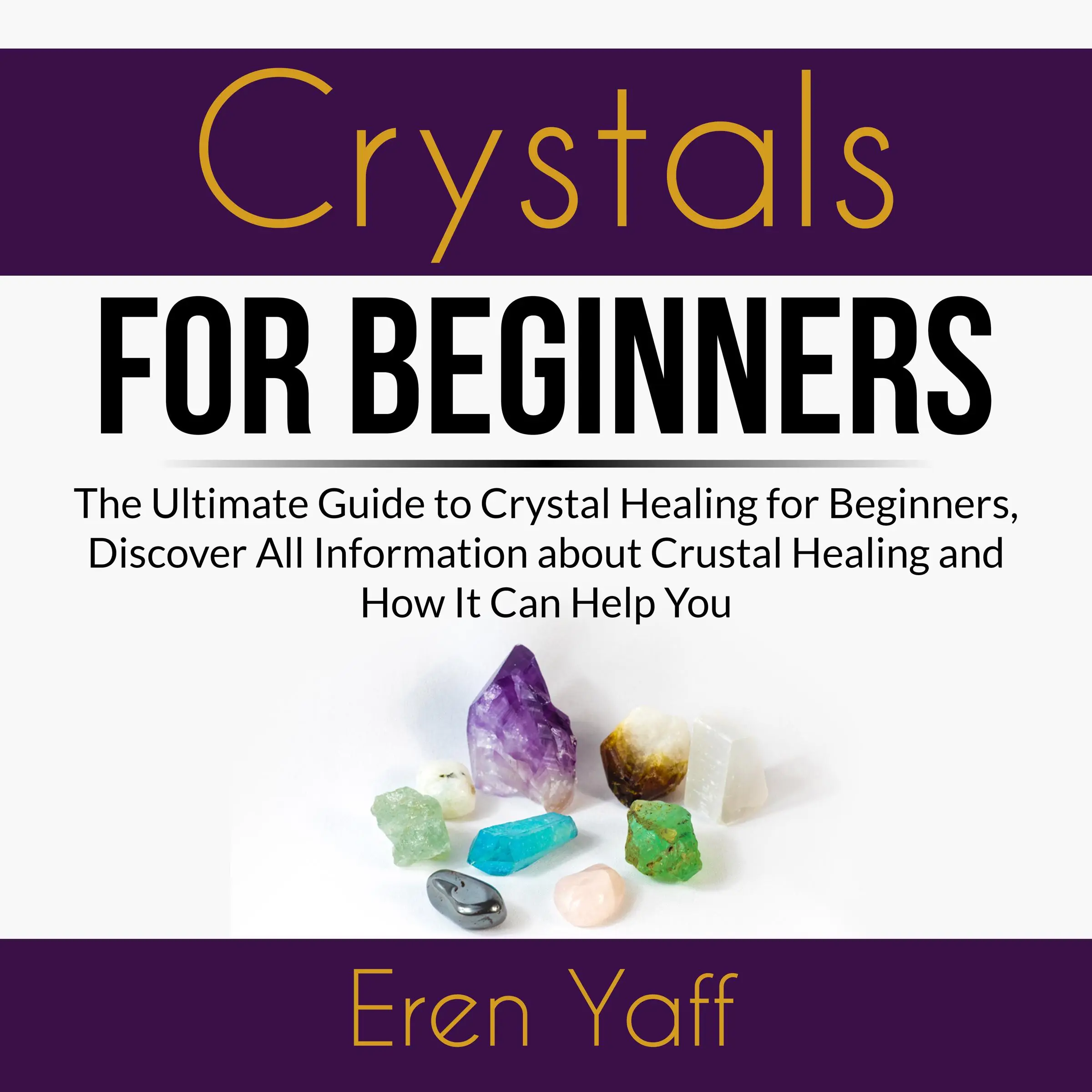 Crystals for Beginners: The Ultimate Guide to Crystal Healing for Beginners, Discover All Information about Crystal Healing and How It Can Help You by Eren Yaff