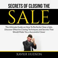 Secrets of Closing the Sale: The Ultimate Guide on How To Perfectly Close a Sale, Discover Effective Closing Techniques and Secrets That Would Make You a Successful Closer Audiobook by Xavier Hudson