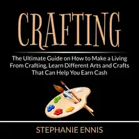 Crafting: The Ultimate Guide on How to Make a Living From Crafting, Learn Different Arts and Crafts That Can Help You Earn Cash Audiobook by Stephanie Ennis