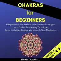 Chakras For Beginners: A Beginner’s Guide To Absorb The Universal Energy & Learn Chakra Self-Healing Techniques. Begin To Radiate Positive Vibrations & Start Meditation Audiobook by Isabel Campbell