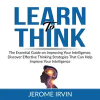 Learn to Think: The Essential Guide on Improving Your Intelligence, Discover Effective Thinking Strategies That Can Help Improve Your Intelligence Audiobook by Jerome Irvin