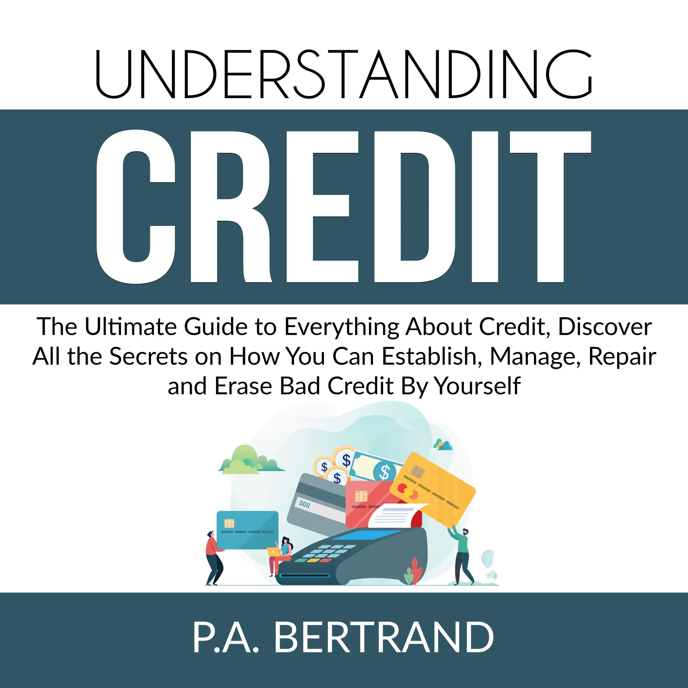 Understanding Credit: The Ultimate Guide to Everything About Credit, Discover All the Secrets on How You Can Establish, Manage, Repair and Erase Bad Credit By Yourself by P.A. Bertrand