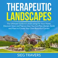 Therapeutic Landscapes: The Ultimate Guide to Landscaping For Your Home, Discover Ideas and Tips on How You Can Plan, Design, Build and Plant to Create Your Own Beautiful Garden Audiobook by Sieg Travers