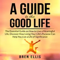 A Guide to the Good Life: The Essential Guide on How to Live a Meaningful Life, Discover How Living Your Life's Purpose Can Help You Live a Life of Significance Audiobook by Bren Ellis