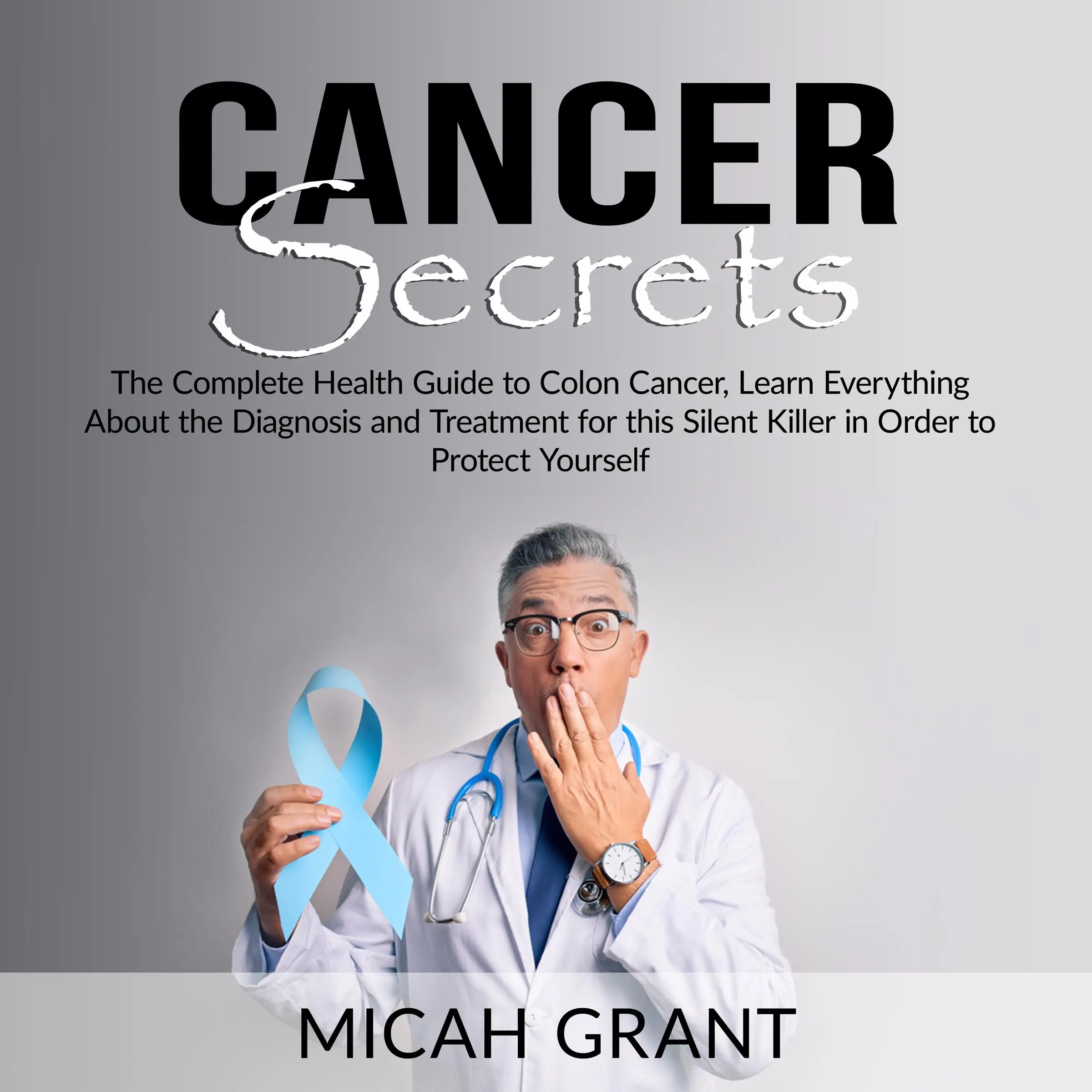 Cancer Secrets: The Complete Health Guide to Colon Cancer, Learn Everything About the Diagnosis and Treatment for this Silent Killer in Order to Protect Yourself by Micah Grant