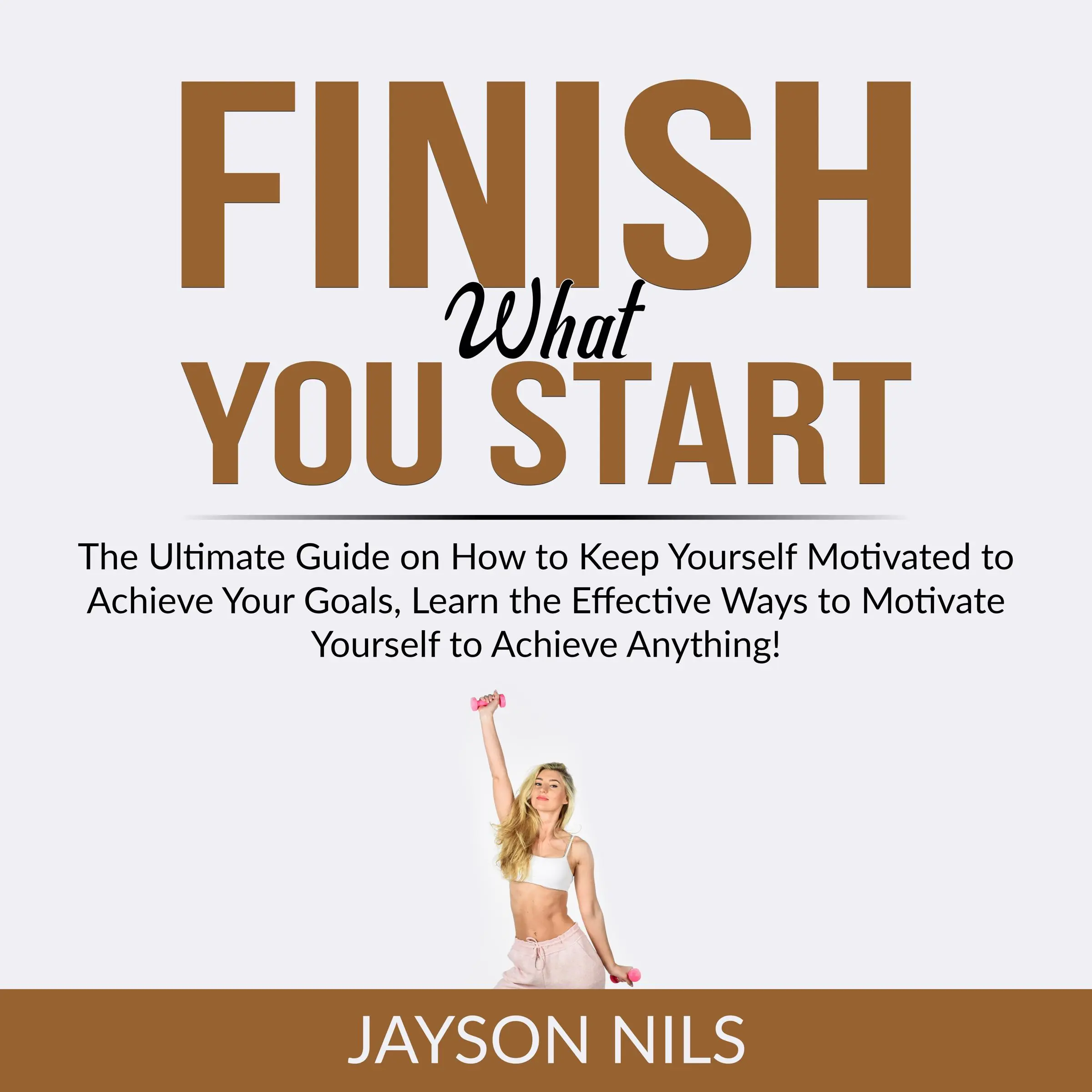 Finish What You Start: The Ultimate Guide on How to Keep Yourself Motivated to Achieve Your Goals, Learn the Effective Ways to Motivate Yourself to Achieve Anything! by Jayson Nils