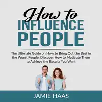 How to Influence People: The Ultimate Guide on How to Bring Out the Best in the Worst People, Discover How to Motivate Them to Achieve the Results You Want Audiobook by Jamie Haas