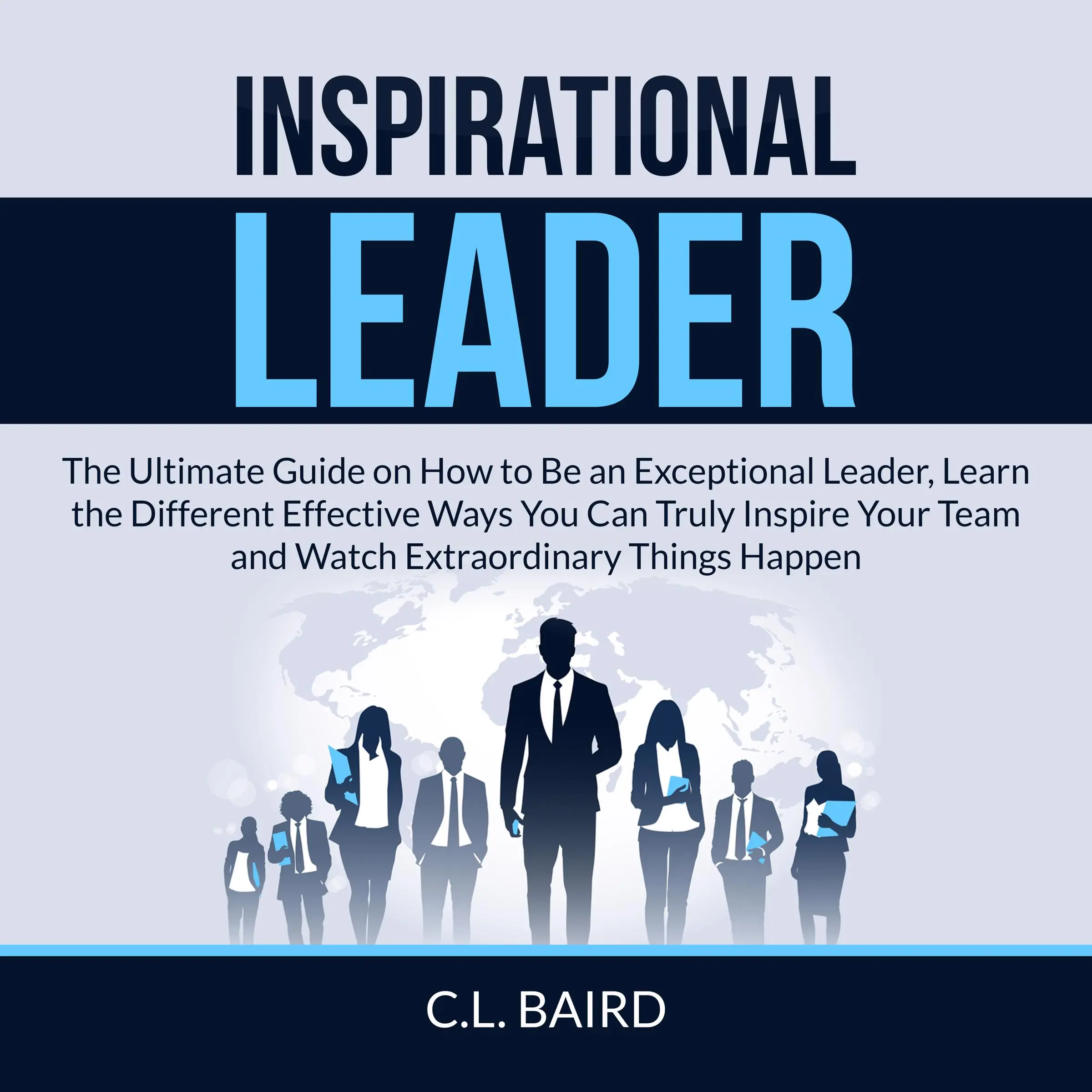 Inspirational Leader: The Ultimate Guide on How to Be an Exceptional Leader, Learn the Different Effective Ways You Can Truly Inspire Your Team and Watch Extraordinary Things Happen by C.L. Baird Audiobook