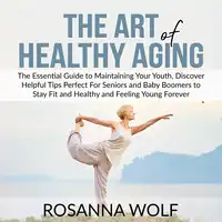 The Art of Healthy Aging: The Essential Guide to Maintaining Your Youth, Discover Helpful Tips Perfect For Seniors and Baby Boomers to Stay Fit and Healthy and Feeling Young Forever Audiobook by Rosanna Wolf