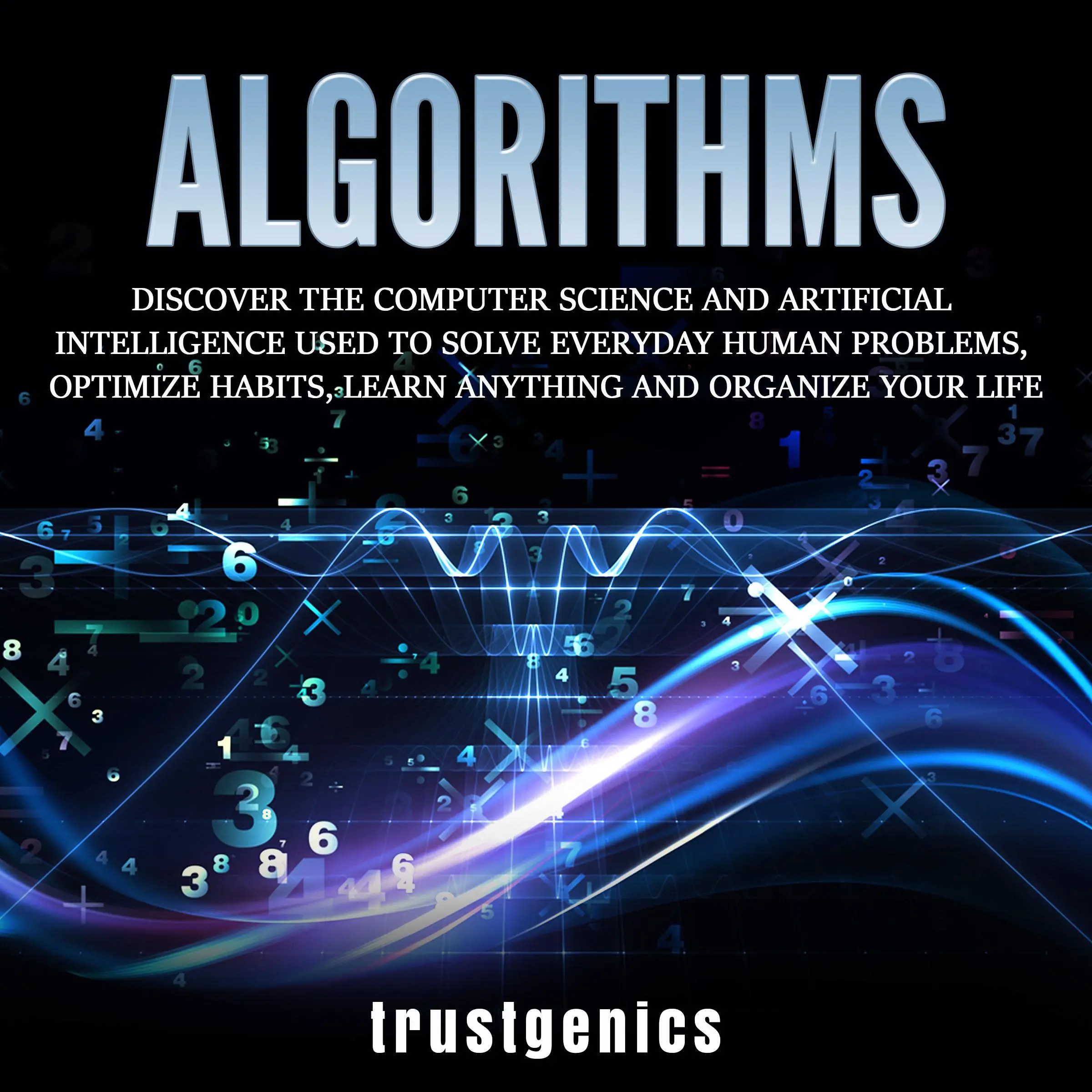 Algorithms: Discover The Computer Science and Artificial Intelligence Used to Solve Everyday Human Problems, Optimize Habits, Learn Anything and Organize Your Life by Trust Genics Audiobook