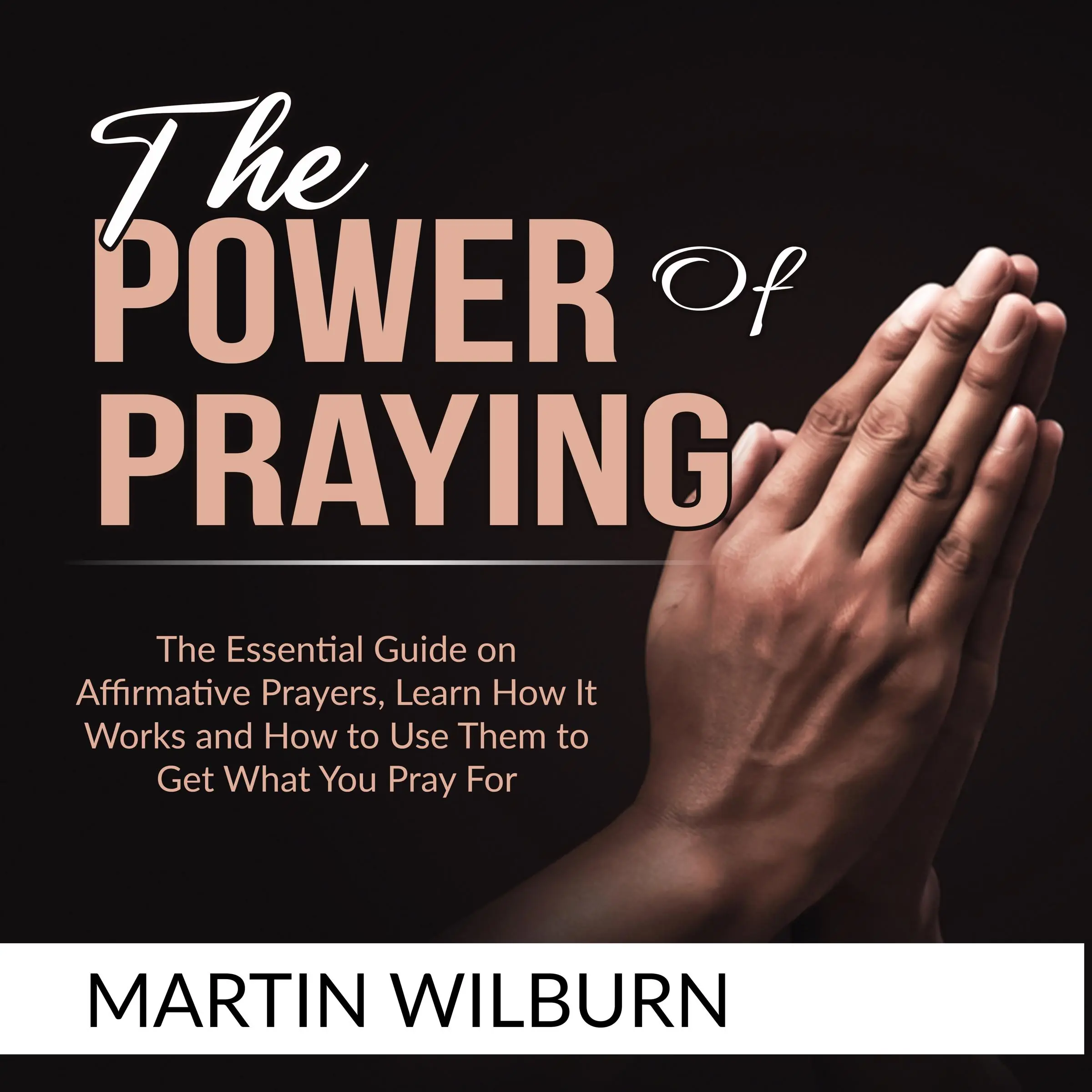 The Power of Praying: The Essential Guide on Affirmative Prayers, Learn How It Works and How to Use Them to Get What You Pray For Audiobook by Martin Wilburn