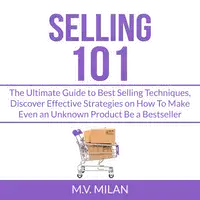 Selling 101: The Ultimate Guide to Best Selling Techniques, Discover Effective Strategies on How To Make Even an Unknown Product Be a Bestseller Audiobook by M.V. Milan