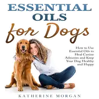 Essential Oils for Dogs: How to Use Essential Oils to Heal Canine Ailments and Keep Your Dog Healthy and Happy Audiobook by Katherine Morgan