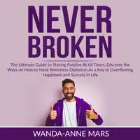 Never Broken: The Ultimate Guide to Staying Positive At All Times, Discover the Ways on How to Have Relentless Optimism As a Key to Overflowing Happiness and Success in Life Audiobook by Wanda-Anne Mars