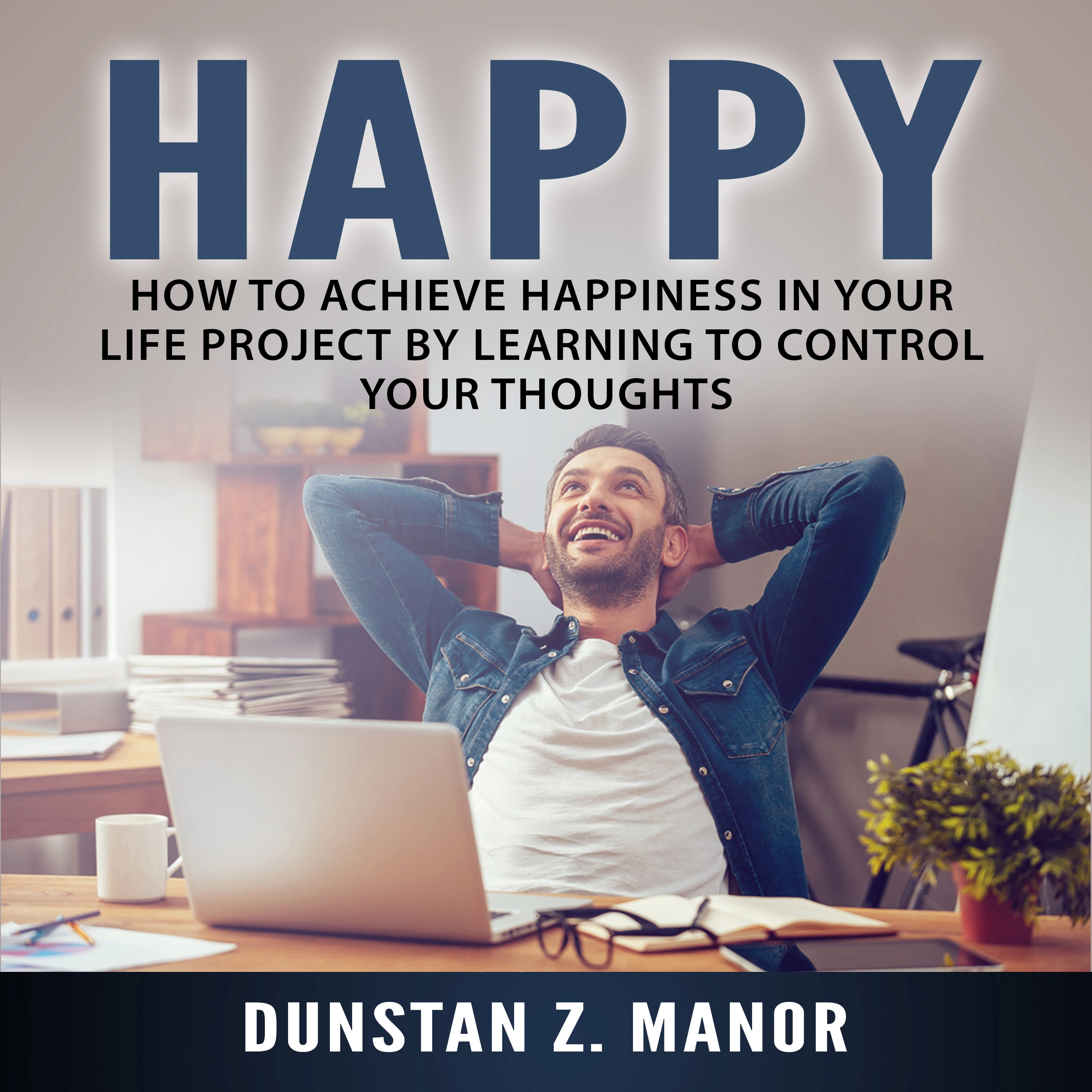 Happy: How to Achieve Happiness In Your Life Project by Learning to Control Your Thoughts by Dunstan Z. Manor.