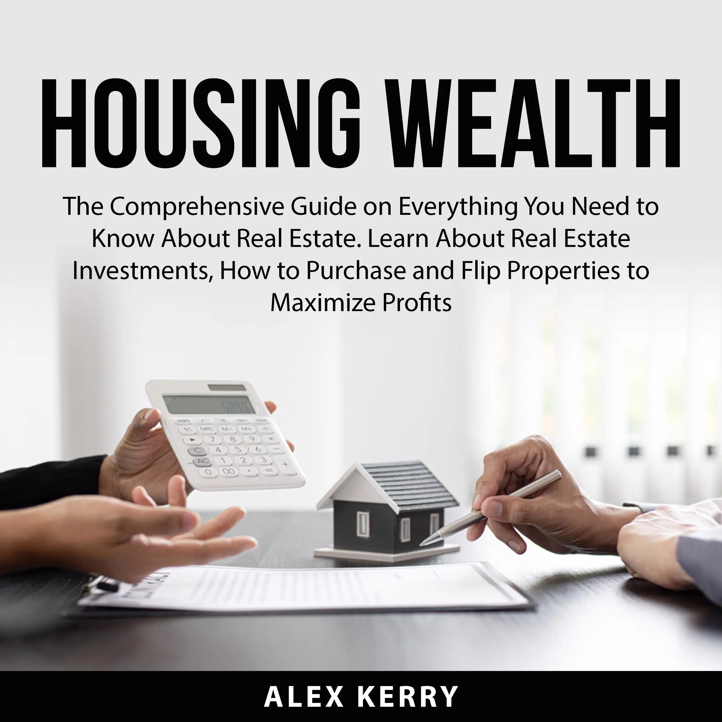 Housing Wealth: The Comprehensive Guide on Everything You Need to Know About Real Estate. Learn About Real Estate Investments, How to Purchase and Flipping Properties to Maximize Profits by Alex Kerry