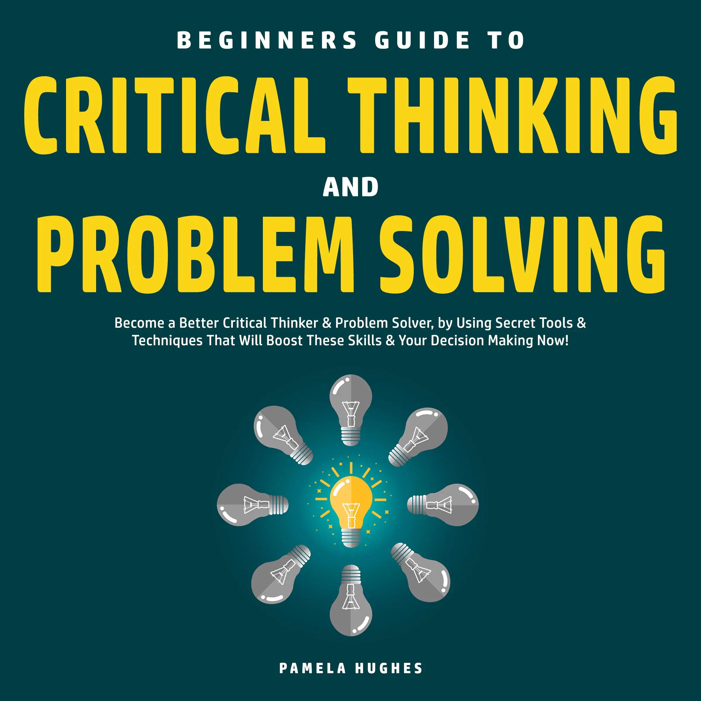 Beginners Guide to Critical Thinking and Problem Solving: Become a Better Critical Thinker & Problem Solver, by Using Secret Tools & Techniques That Will Boost These Skills & Your Decision Making Now! by Pamela Hughes