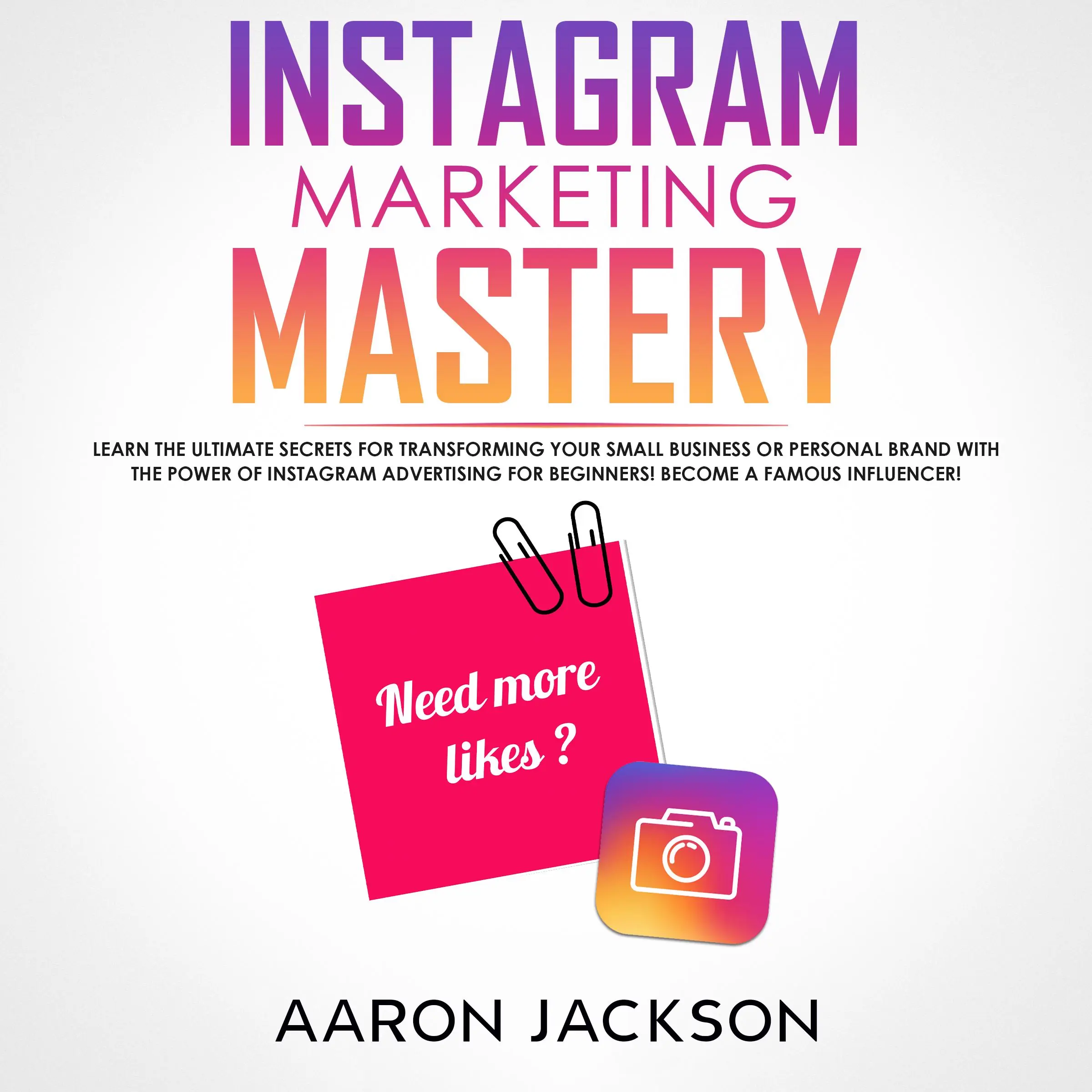 Instagram Marketing Mastery: Learn the Ultimate Secrets for Transforming Your Small Business or Personal Brand With the Power of Instagram Advertising for Beginners; Become a Famous Influencer by Aaron Jackson