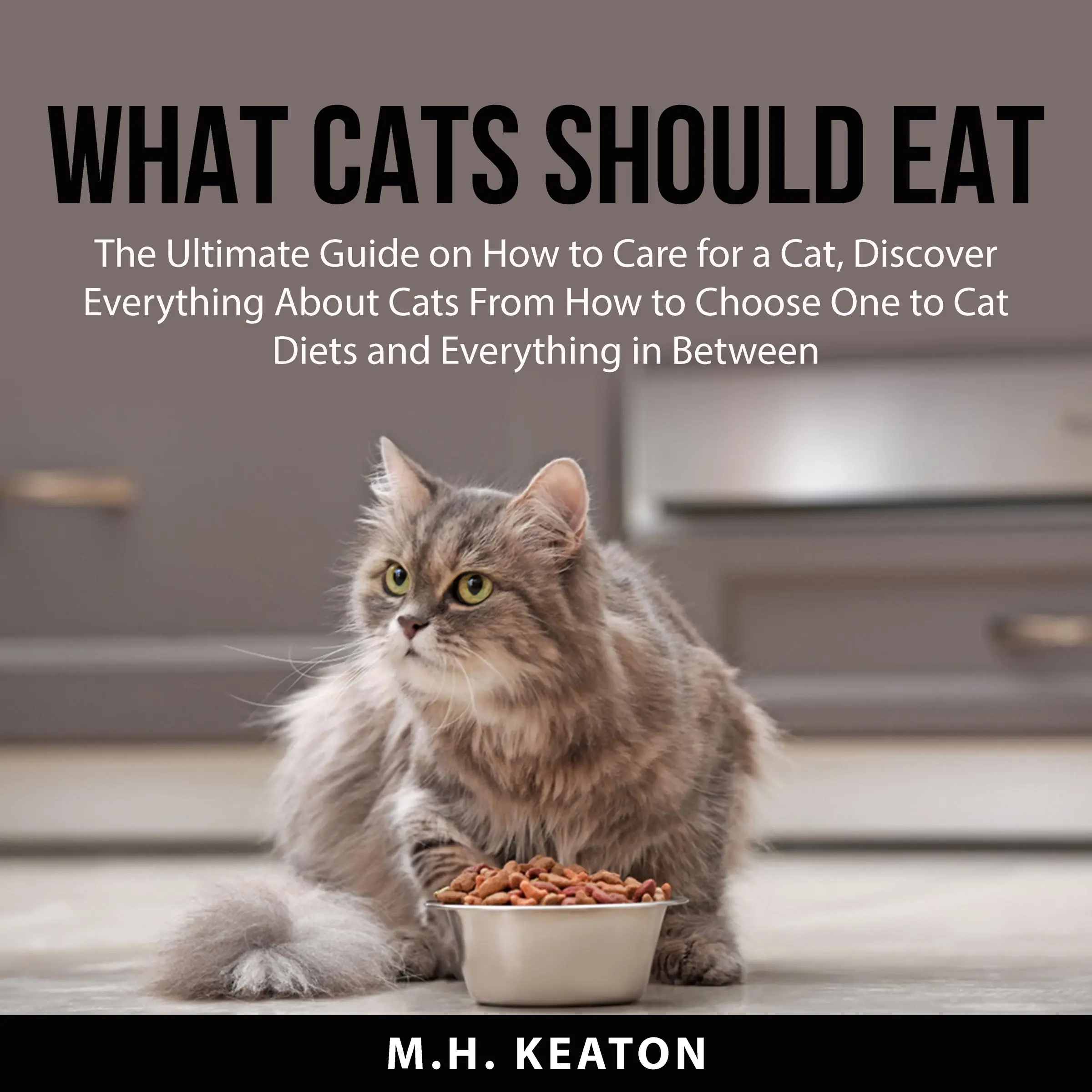 What Cats Should Eat: The Ultimate Guide on How to Care for a Cat, Discover Everything About Cats From How to Choose One to Cat Diets and Everything in Between by M.H. Keaton