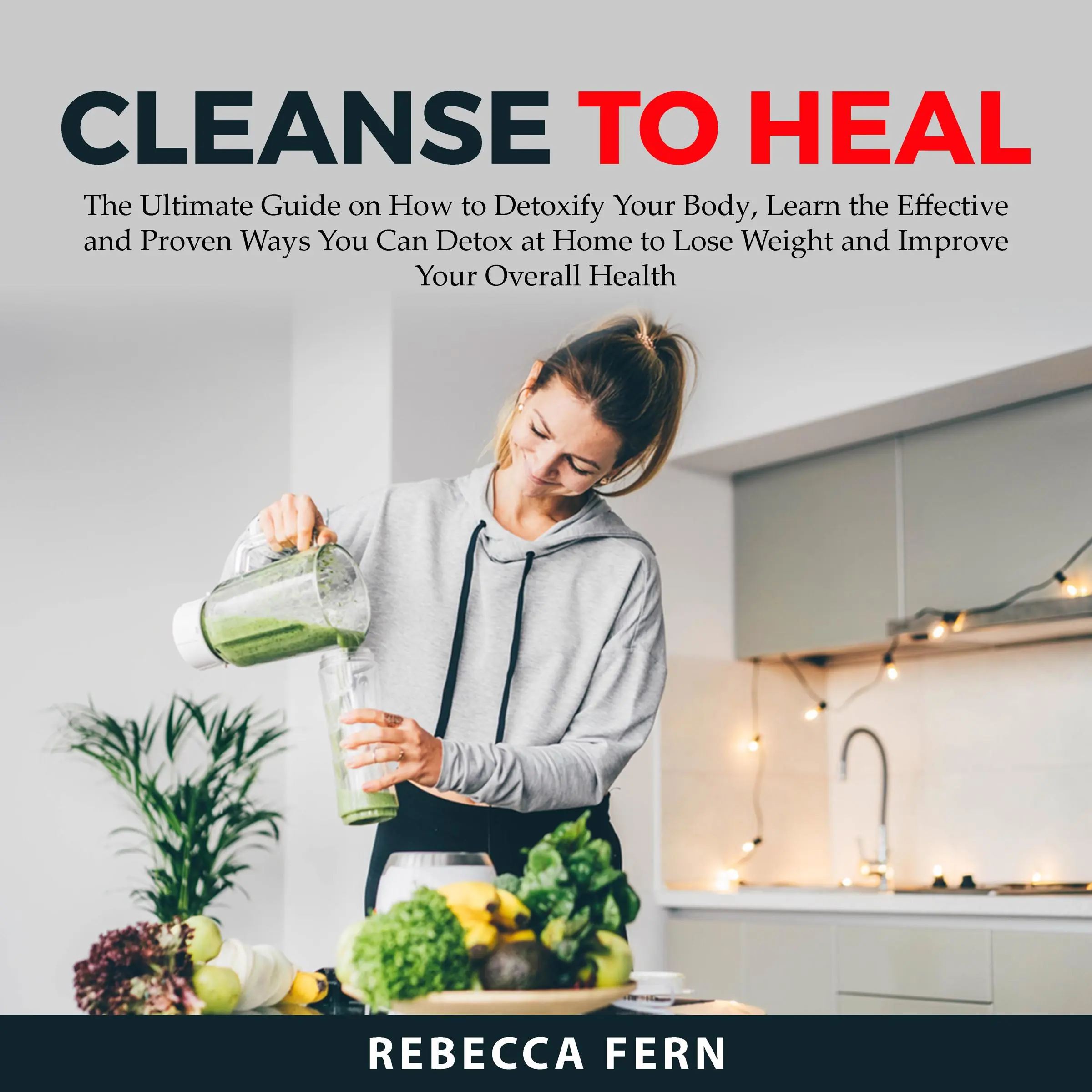 Cleanse To Heal: The Ultimate Guide on How to Detoxify Your Body, Learn the Effective and Proven Ways You Can Detox at Home to Lose Weight and Improve Your Overall Health by Rebecca Fern Audiobook